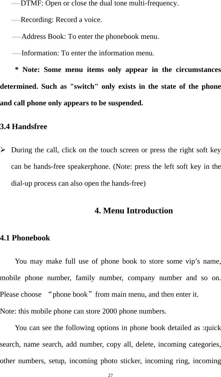   27——DTMF: Open or close the dual tone multi-frequency. ——Recording: Record a voice. ——Address Book: To enter the phonebook menu. ——Information: To enter the information menu. * Note: Some menu items only appear in the circumstances determined. Such as &quot;switch&quot; only exists in the state of the phone and call phone only appears to be suspended. 3.4 Handsfree ¾ During the call, click on the touch screen or press the right soft key can be hands-free speakerphone. (Note: press the left soft key in the dial-up process can also open the hands-free) 4. Menu Introduction 4.1 Phonebook You may make full use of phone book to store some vip’s name, mobile phone number, family number, company number and so on. Please choose  “phone book”from main menu, and then enter it. Note: this mobile phone can store 2000 phone numbers. You can see the following options in phone book detailed as :quick search, name search, add number, copy all, delete, incoming categories, other numbers, setup, incoming photo sticker, incoming ring, incoming 