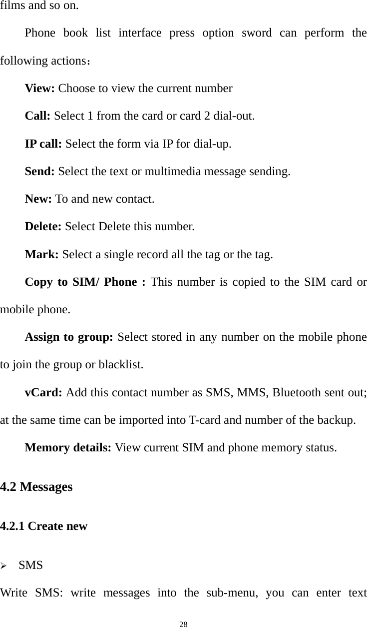   28films and so on. Phone book list interface press option sword can perform the following actions： View: Choose to view the current number Call: Select 1 from the card or card 2 dial-out. IP call: Select the form via IP for dial-up. Send: Select the text or multimedia message sending. New: To and new contact. Delete: Select Delete this number. Mark: Select a single record all the tag or the tag. Copy to SIM/ Phone : This number is copied to the SIM card or mobile phone. Assign to group: Select stored in any number on the mobile phone to join the group or blacklist. vCard: Add this contact number as SMS, MMS, Bluetooth sent out; at the same time can be imported into T-card and number of the backup. Memory details: View current SIM and phone memory status. 4.2 Messages 4.2.1 Create new ¾ SMS Write SMS: write messages into the sub-menu, you can enter text 