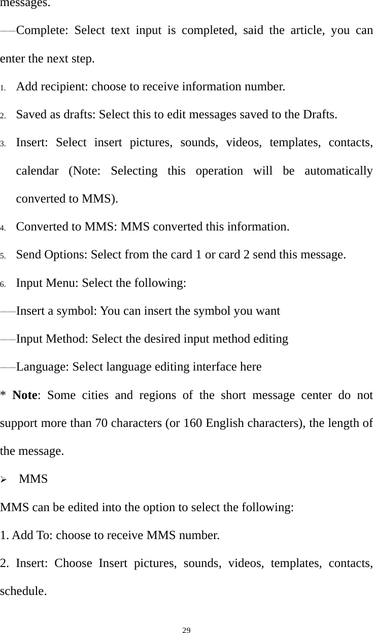   29messages. ——Complete: Select text input is completed, said the article, you can enter the next step. 1. Add recipient: choose to receive information number. 2. Saved as drafts: Select this to edit messages saved to the Drafts. 3. Insert: Select insert pictures, sounds, videos, templates, contacts, calendar (Note: Selecting this operation will be automatically converted to MMS). 4. Converted to MMS: MMS converted this information. 5. Send Options: Select from the card 1 or card 2 send this message. 6. Input Menu: Select the following: ——Insert a symbol: You can insert the symbol you want ——Input Method: Select the desired input method editing ——Language: Select language editing interface here *  Note: Some cities and regions of the short message center do not support more than 70 characters (or 160 English characters), the length of the message.   ¾ MMS MMS can be edited into the option to select the following: 1. Add To: choose to receive MMS number. 2. Insert: Choose Insert pictures, sounds, videos, templates, contacts, schedule. 