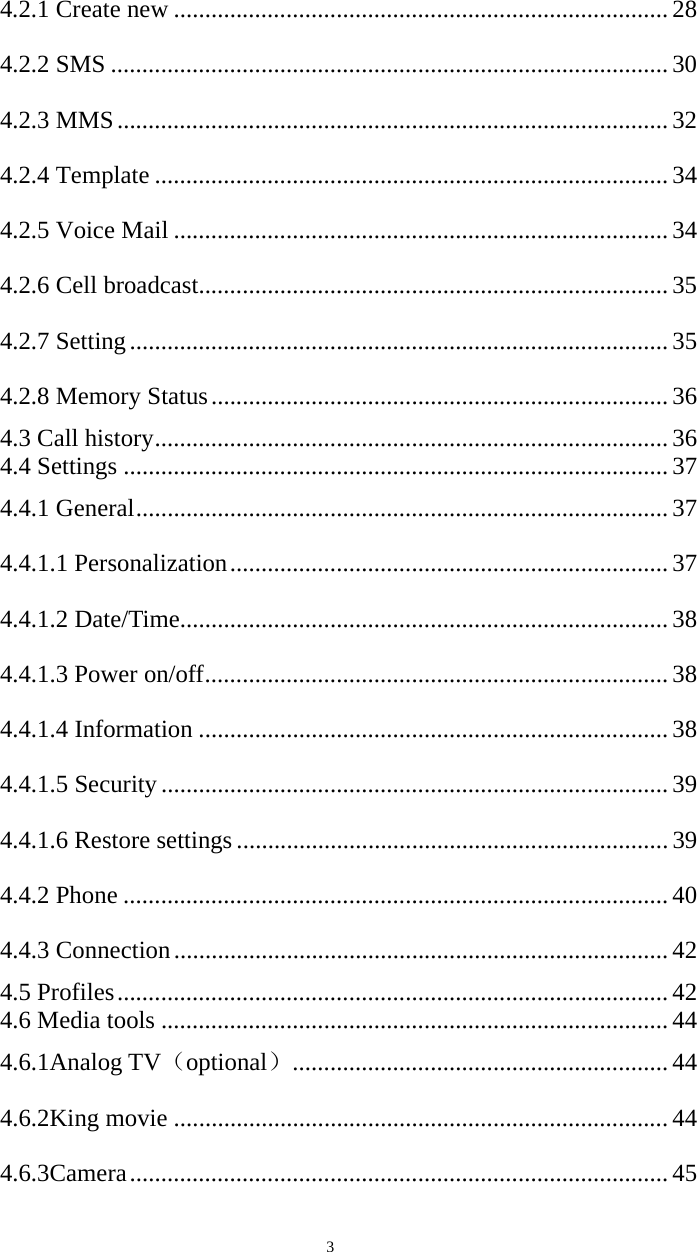   34.2.1 Create new ............................................................................... 28 4.2.2 SMS ......................................................................................... 30 4.2.3 MMS ........................................................................................ 32 4.2.4 Template .................................................................................. 34 4.2.5 Voice Mail ............................................................................... 34 4.2.6 Cell broadcast ........................................................................... 35 4.2.7 Setting ...................................................................................... 35 4.2.8 Memory Status ......................................................................... 36 4.3 Call history .................................................................................. 36 4.4 Settings ....................................................................................... 37 4.4.1 General ..................................................................................... 37 4.4.1.1 Personalization ...................................................................... 37 4.4.1.2 Date/Time .............................................................................. 38 4.4.1.3 Power on/off .......................................................................... 38 4.4.1.4 Information ........................................................................... 38 4.4.1.5 Security ................................................................................. 39 4.4.1.6 Restore settings ..................................................................... 39 4.4.2 Phone ....................................................................................... 40 4.4.3 Connection ............................................................................... 42 4.5 Profiles ........................................................................................ 42 4.6 Media tools ................................................................................. 44 4.6.1Analog TV（optional） ............................................................ 44 4.6.2King movie ............................................................................... 44 4.6.3Camera ...................................................................................... 45 