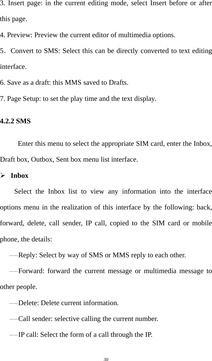   303. Insert page: in the current editing mode, select Insert before or after this page. 4. Preview: Preview the current editor of multimedia options. 5．Convert to SMS: Select this can be directly converted to text editing interface. 6. Save as a draft: this MMS saved to Drafts. 7. Page Setup: to set the play time and the text display. 4.2.2 SMS           Enter this menu to select the appropriate SIM card, enter the Inbox, Draft box, Outbox, Sent box menu list interface. ¾ Inbox Select the Inbox list to view any information into the interface options menu in the realization of this interface by the following: back, forward, delete, call sender, IP call, copied to the SIM card or mobile phone, the details: ——Reply: Select by way of SMS or MMS reply to each other.——Forward: forward the current message or multimedia message to other people.——Delete: Delete current information.——Call sender: selective calling the current number.——IP call: Select the form of a call through the IP. 