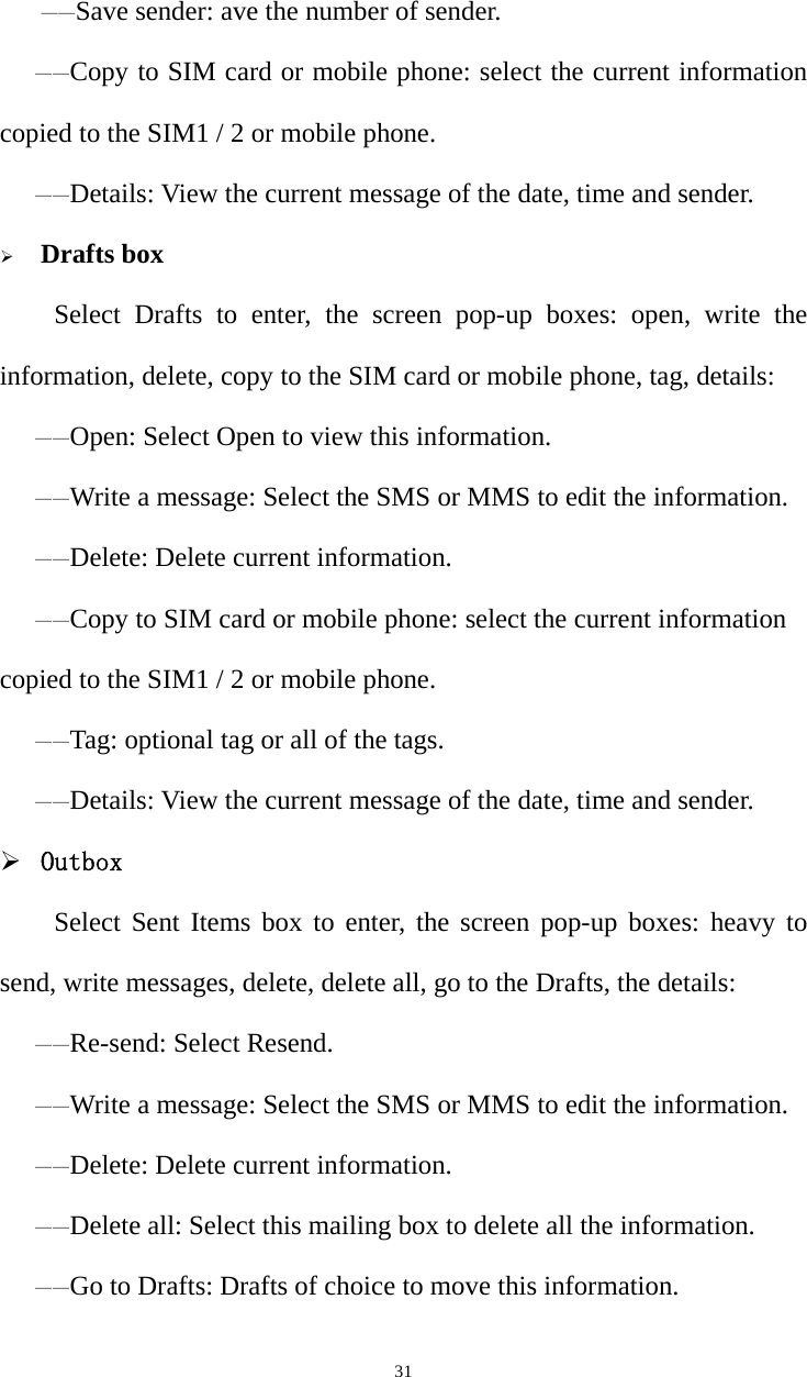   31   ——Save sender: ave the number of sender. ——Copy to SIM card or mobile phone: select the current information copied to the SIM1 / 2 or mobile phone.——Details: View the current message of the date, time and sender. ¾ Drafts boxSelect Drafts to enter, the screen pop-up boxes: open, write the information, delete, copy to the SIM card or mobile phone, tag, details:——Open: Select Open to view this information. ——Write a message: Select the SMS or MMS to edit the information. ——Delete: Delete current information. ——Copy to SIM card or mobile phone: select the current information copied to the SIM1 / 2 or mobile phone. ——Tag: optional tag or all of the tags. ——Details: View the current message of the date, time and sender. ¾ Outbox Select Sent Items box to enter, the screen pop-up boxes: heavy to send, write messages, delete, delete all, go to the Drafts, the details:——Re-send: Select Resend. ——Write a message: Select the SMS or MMS to edit the information. ——Delete: Delete current information. ——Delete all: Select this mailing box to delete all the information. ——Go to Drafts: Drafts of choice to move this information. 