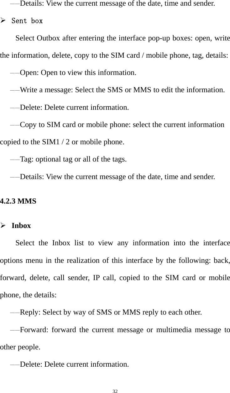   32——Details: View the current message of the date, time and sender. ¾ Sent box Select Outbox after entering the interface pop-up boxes: open, write the information, delete, copy to the SIM card / mobile phone, tag, details: ——Open: Open to view this information. ——Write a message: Select the SMS or MMS to edit the information. ——Delete: Delete current information. ——Copy to SIM card or mobile phone: select the current information copied to the SIM1 / 2 or mobile phone. ——Tag: optional tag or all of the tags. ——Details: View the current message of the date, time and sender. 4.2.3 MMS ¾ Inbox Select the Inbox list to view any information into the interface options menu in the realization of this interface by the following: back, forward, delete, call sender, IP call, copied to the SIM card or mobile phone, the details: ——Reply: Select by way of SMS or MMS reply to each other.——Forward: forward the current message or multimedia message to other people.——Delete: Delete current information.