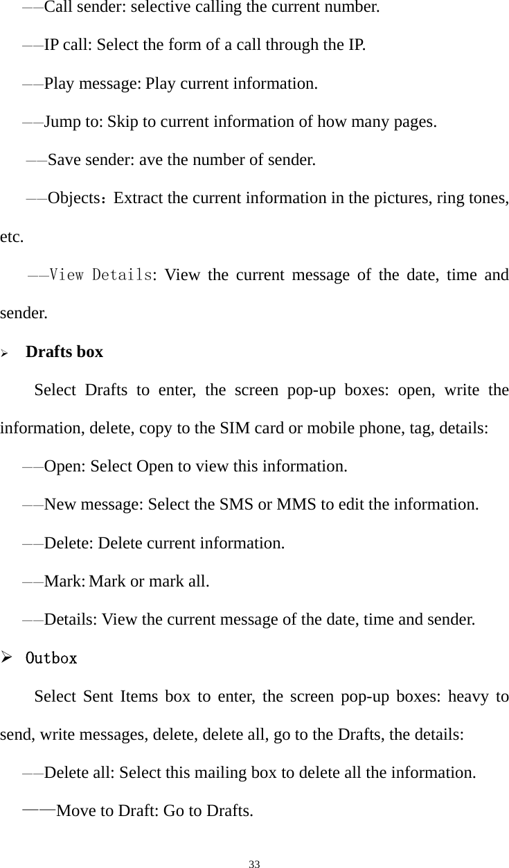   33——Call sender: selective calling the current number.——IP call: Select the form of a call through the IP. ——Play message: Play current information. ——Jump to: Skip to current information of how many pages.    ——Save sender: ave the number of sender.    ——Objects：Extract the current information in the pictures, ring tones, etc. ——View Details: View the current message of the date, time and sender. ¾ Drafts boxSelect Drafts to enter, the screen pop-up boxes: open, write the information, delete, copy to the SIM card or mobile phone, tag, details:——Open: Select Open to view this information. ——New message: Select the SMS or MMS to edit the information. ——Delete: Delete current information. ——Mark: Mark or mark all. ——Details: View the current message of the date, time and sender. ¾ Outbox Select Sent Items box to enter, the screen pop-up boxes: heavy to send, write messages, delete, delete all, go to the Drafts, the details:——Delete all: Select this mailing box to delete all the information. ——Move to Draft: Go to Drafts. 