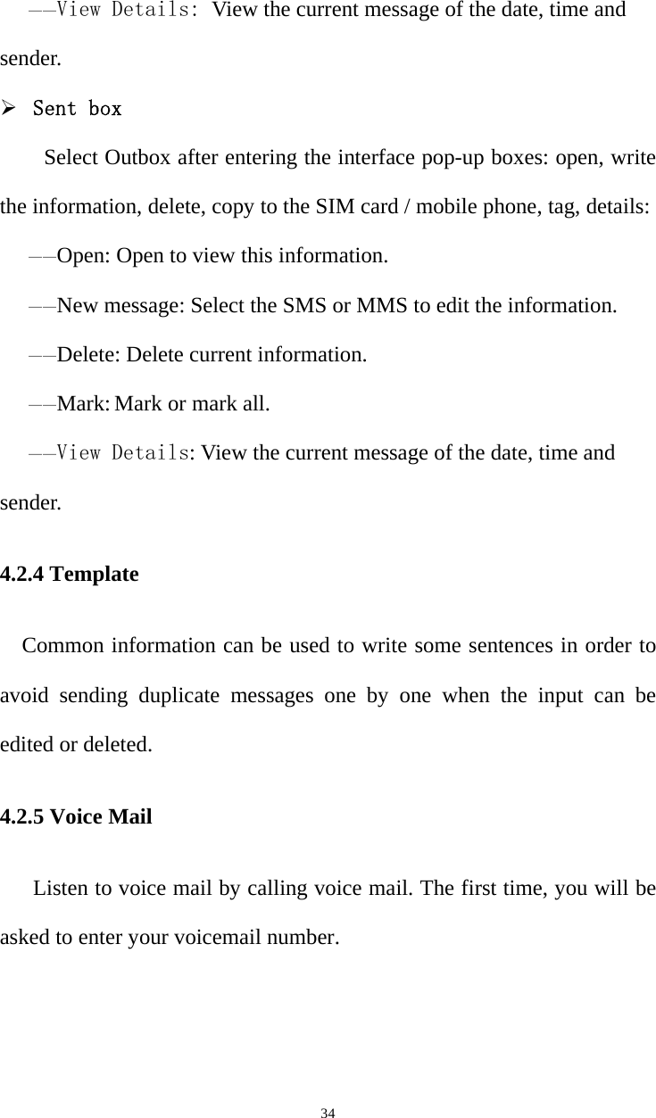   34——View Details: View the current message of the date, time and sender. ¾ Sent box Select Outbox after entering the interface pop-up boxes: open, write the information, delete, copy to the SIM card / mobile phone, tag, details: ——Open: Open to view this information. ——New message: Select the SMS or MMS to edit the information. ——Delete: Delete current information. ——Mark: Mark or mark all. ——View Details: View the current message of the date, time and sender. 4.2.4 Template Common information can be used to write some sentences in order to avoid sending duplicate messages one by one when the input can be edited or deleted. 4.2.5 Voice Mail Listen to voice mail by calling voice mail. The first time, you will be asked to enter your voicemail number. 
