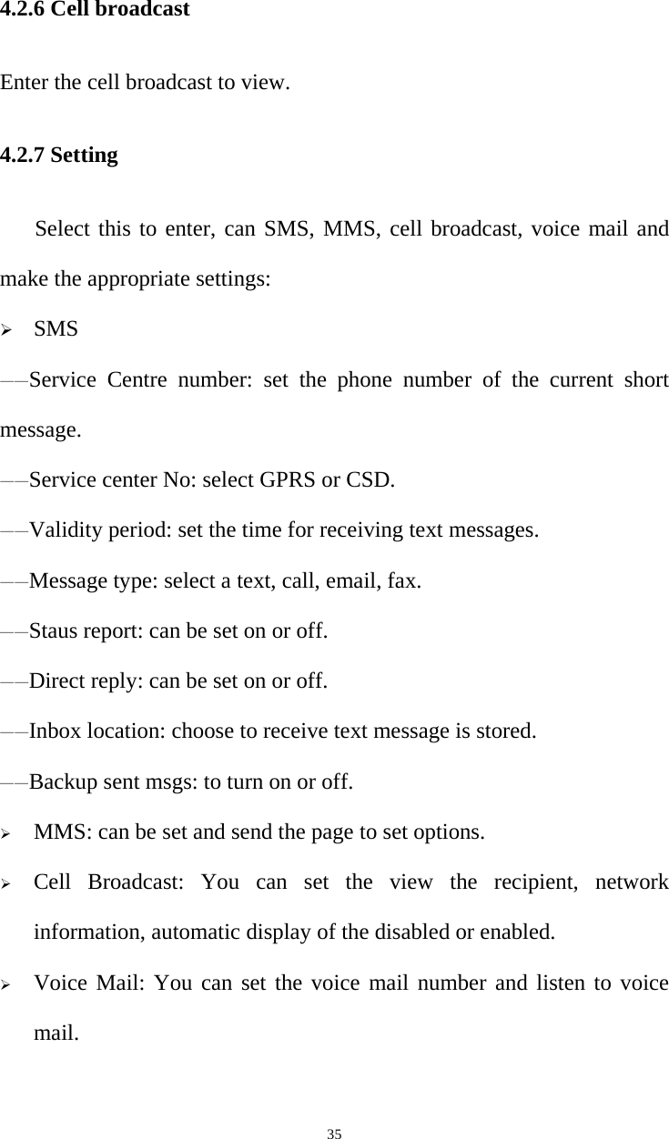   354.2.6 Cell broadcast Enter the cell broadcast to view. 4.2.7 Setting Select this to enter, can SMS, MMS, cell broadcast, voice mail and make the appropriate settings: ¾ SMS ——Service Centre number: set the phone number of the current short message. ——Service center No: select GPRS or CSD. ——Validity period: set the time for receiving text messages. ——Message type: select a text, call, email, fax. ——Staus report: can be set on or off. ——Direct reply: can be set on or off. ——Inbox location: choose to receive text message is stored. ——Backup sent msgs: to turn on or off. ¾ MMS: can be set and send the page to set options. ¾ Cell Broadcast: You can set the view the recipient, network information, automatic display of the disabled or enabled. ¾ Voice Mail: You can set the voice mail number and listen to voice mail.   