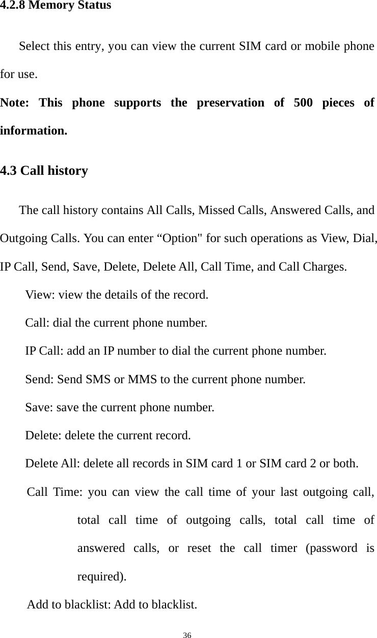   364.2.8 Memory Status Select this entry, you can view the current SIM card or mobile phone for use. Note: This phone supports the preservation of 500 pieces of information. 4.3 Call history The call history contains All Calls, Missed Calls, Answered Calls, and Outgoing Calls. You can enter “Option&quot; for such operations as View, Dial, IP Call, Send, Save, Delete, Delete All, Call Time, and Call Charges.   View: view the details of the record. Call: dial the current phone number.   IP Call: add an IP number to dial the current phone number.   Send: Send SMS or MMS to the current phone number.   Save: save the current phone number.   Delete: delete the current record.   Delete All: delete all records in SIM card 1 or SIM card 2 or both.   Call Time: you can view the call time of your last outgoing call, total call time of outgoing calls, total call time of answered calls, or reset the call timer (password is required).  Add to blacklist: Add to blacklist. 