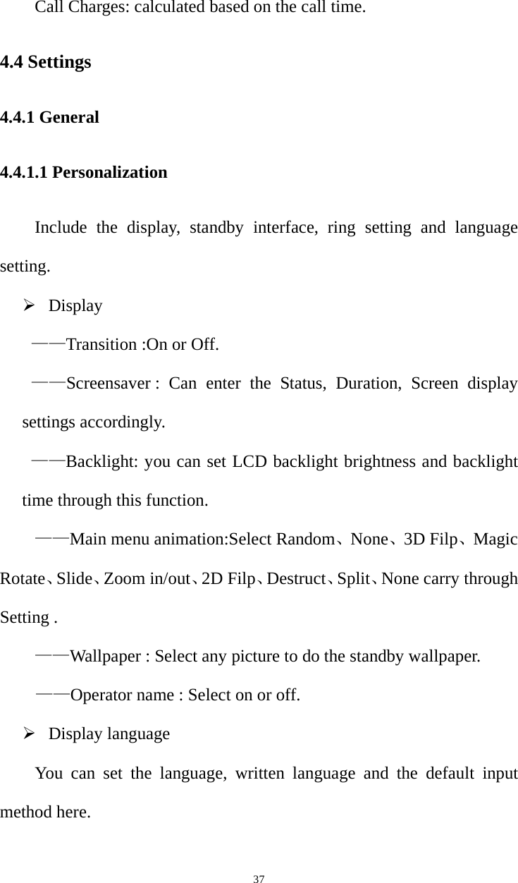   37Call Charges: calculated based on the call time. 4.4 Settings 4.4.1 General 4.4.1.1 Personalization Include the display, standby interface, ring setting and language setting. ¾ Display   ——Transition :On or Off. ——Screensaver : Can enter the Status, Duration, Screen display settings accordingly. ——Backlight: you can set LCD backlight brightness and backlight time through this function. ——Main menu animation:Select Random、None、3D Filp、Magic Rotate、Slide、Zoom in/out、2D Filp、Destruct、Split、None carry through Setting . ——Wallpaper : Select any picture to do the standby wallpaper. ——Operator name : Select on or off. ¾ Display language You can set the language, written language and the default input method here.   