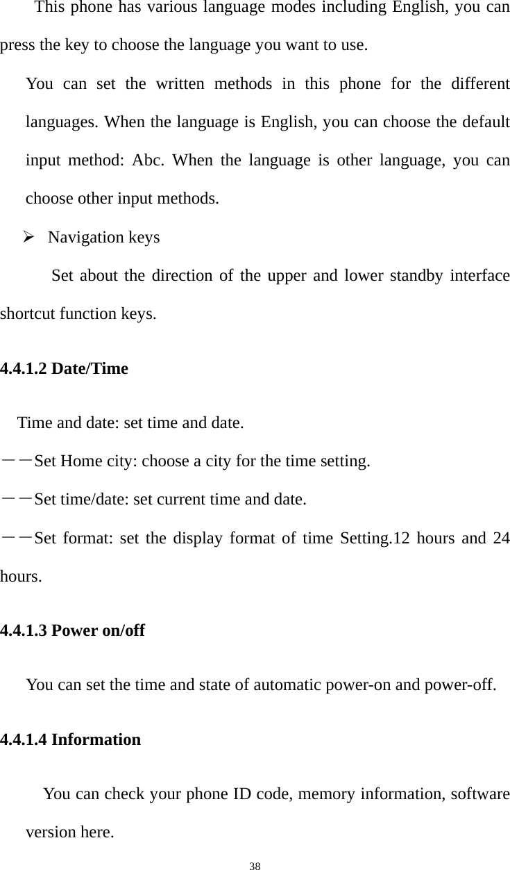   38This phone has various language modes including English, you can press the key to choose the language you want to use.   You can set the written methods in this phone for the different languages. When the language is English, you can choose the default input method: Abc. When the language is other language, you can choose other input methods. ¾ Navigation keys  Set about the direction of the upper and lower standby interface shortcut function keys. 4.4.1.2 Date/Time Time and date: set time and date. ――Set Home city: choose a city for the time setting. ――Set time/date: set current time and date. ――Set format: set the display format of time Setting.12 hours and 24 hours. 4.4.1.3 Power on/off You can set the time and state of automatic power-on and power-off. 4.4.1.4 Information You can check your phone ID code, memory information, software version here. 