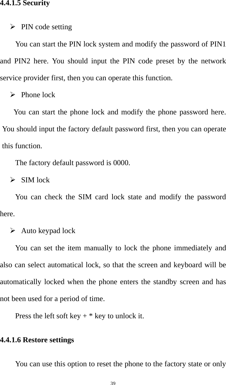   394.4.1.5 Security ¾ PIN code setting You can start the PIN lock system and modify the password of PIN1 and PIN2 here. You should input the PIN code preset by the network service provider first, then you can operate this function.   ¾ Phone lock You can start the phone lock and modify the phone password here. You should input the factory default password first, then you can operate this function.   The factory default password is 0000.   ¾ SIM lock You can check the SIM card lock state and modify the password here. ¾ Auto keypad lock You can set the item manually to lock the phone immediately and also can select automatical lock, so that the screen and keyboard will be automatically locked when the phone enters the standby screen and has not been used for a period of time.   Press the left soft key + * key to unlock it.   4.4.1.6 Restore settings You can use this option to reset the phone to the factory state or only 