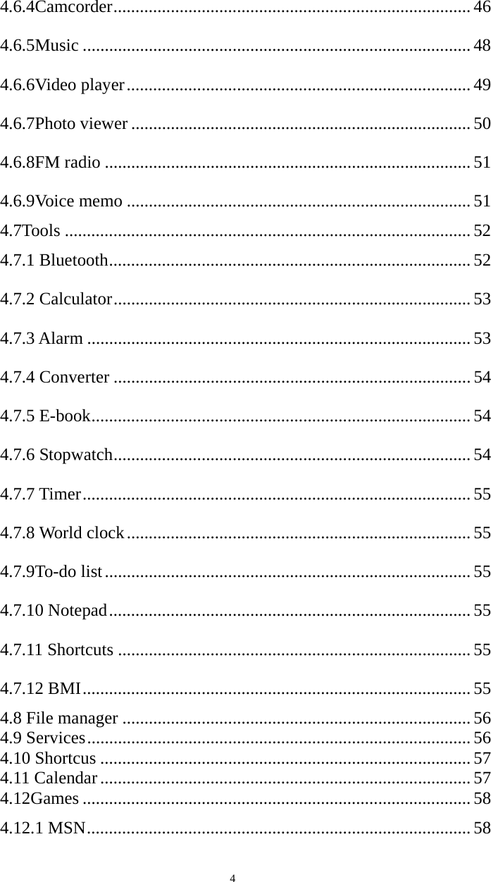   44.6.4Camcorder ................................................................................. 46 4.6.5Music ........................................................................................ 48 4.6.6Video player .............................................................................. 49 4.6.7Photo viewer ............................................................................. 50 4.6.8FM radio ................................................................................... 51 4.6.9Voice memo .............................................................................. 51 4.7Tools ............................................................................................ 52 4.7.1 Bluetooth .................................................................................. 52 4.7.2 Calculator ................................................................................. 53 4.7.3 Alarm ....................................................................................... 53 4.7.4 Converter ................................................................................. 54 4.7.5 E-book ...................................................................................... 54 4.7.6 Stopwatch ................................................................................. 54 4.7.7 Timer ........................................................................................ 55 4.7.8 World clock .............................................................................. 55 4.7.9To-do list ................................................................................... 55 4.7.10 Notepad .................................................................................. 55 4.7.11 Shortcuts ................................................................................ 55 4.7.12 BMI ........................................................................................ 55 4.8 File manager ............................................................................... 56 4.9 Services ....................................................................................... 56 4.10 Shortcus .................................................................................... 57 4.11 Calendar .................................................................................... 57 4.12Games ........................................................................................ 58 4.12.1 MSN ....................................................................................... 58 