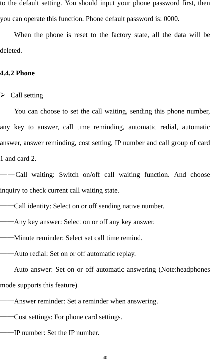   40to the default setting. You should input your phone password first, then you can operate this function. Phone default password is: 0000.   When the phone is reset to the factory state, all the data will be deleted. 4.4.2 Phone ¾ Call setting You can choose to set the call waiting, sending this phone number, any key to answer, call time reminding, automatic redial, automatic answer, answer reminding, cost setting, IP number and call group of card 1 and card 2.   ——Call waiting: Switch on/off call waiting function. And choose inquiry to check current call waiting state.   ——Call identity: Select on or off sending native number. ——Any key answer: Select on or off any key answer. ——Minute reminder: Select set call time remind. ——Auto redial: Set on or off automatic replay. ——Auto answer: Set on or off automatic answering (Note:headphones mode supports this feature). ——Answer reminder: Set a reminder when answering. ——Cost settings: For phone card settings. ——IP number: Set the IP number. 