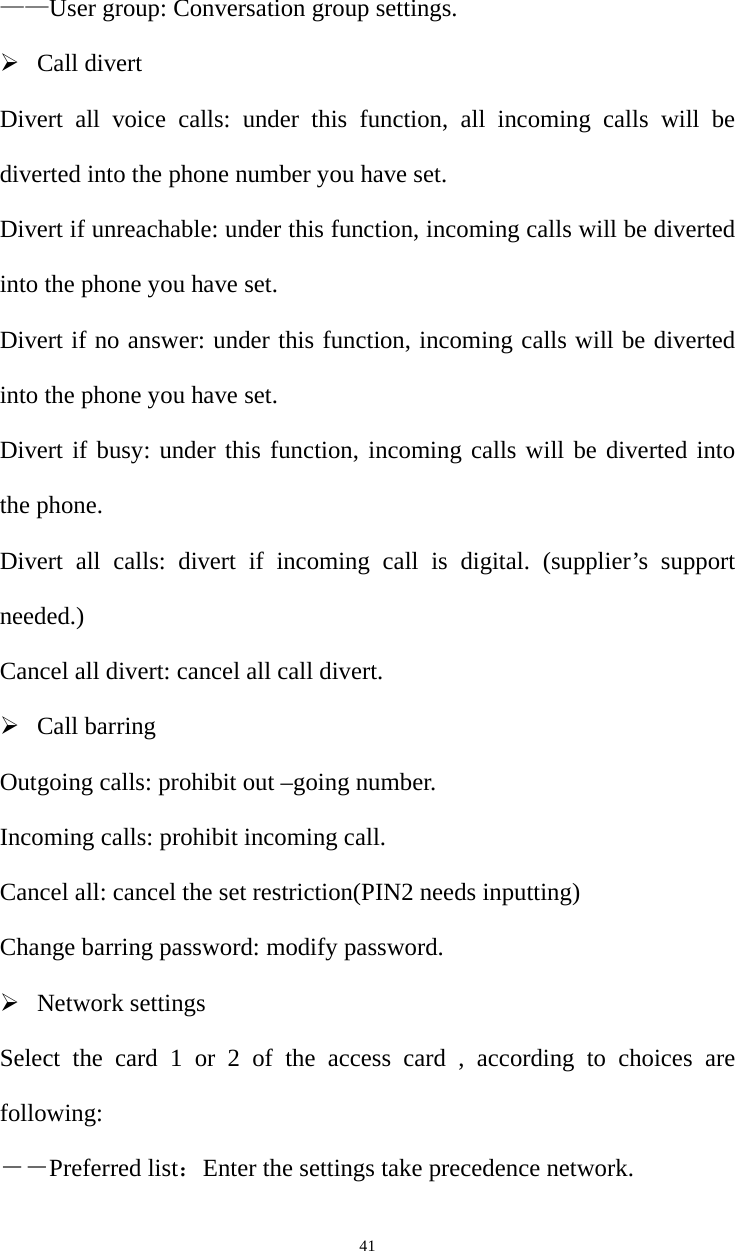   41——User group: Conversation group settings. ¾ Call divert Divert all voice calls: under this function, all incoming calls will be diverted into the phone number you have set. Divert if unreachable: under this function, incoming calls will be diverted into the phone you have set. Divert if no answer: under this function, incoming calls will be diverted into the phone you have set. Divert if busy: under this function, incoming calls will be diverted into the phone. Divert all calls: divert if incoming call is digital. (supplier’s support needed.) Cancel all divert: cancel all call divert. ¾ Call barring Outgoing calls: prohibit out –going number. Incoming calls: prohibit incoming call. Cancel all: cancel the set restriction(PIN2 needs inputting) Change barring password: modify password. ¾ Network settings Select the card 1 or 2 of the access card , according to choices are following: ――Preferred list：Enter the settings take precedence network. 