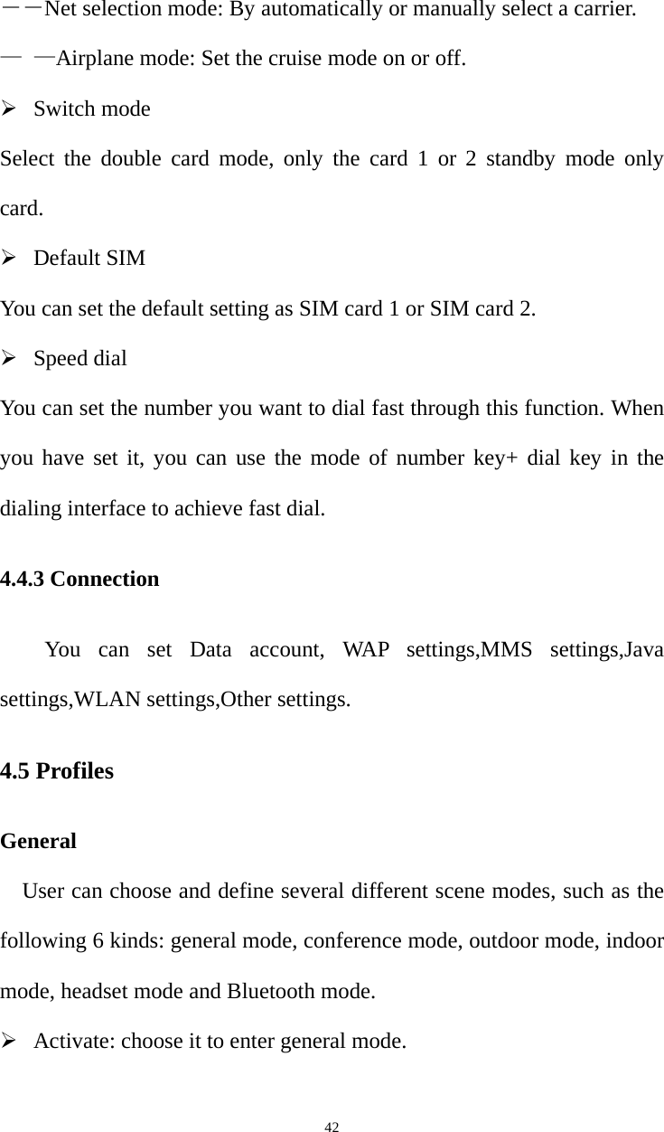   42――Net selection mode: By automatically or manually select a carrier. — —Airplane mode: Set the cruise mode on or off. ¾ Switch mode Select the double card mode, only the card 1 or 2 standby mode only card. ¾ Default SIM You can set the default setting as SIM card 1 or SIM card 2.   ¾ Speed dial You can set the number you want to dial fast through this function. When you have set it, you can use the mode of number key+ dial key in the dialing interface to achieve fast dial. 4.4.3 Connection You can set Data account, WAP settings,MMS settings,Java settings,WLAN settings,Other settings. 4.5 Profiles General User can choose and define several different scene modes, such as the following 6 kinds: general mode, conference mode, outdoor mode, indoor mode, headset mode and Bluetooth mode. ¾ Activate: choose it to enter general mode. 