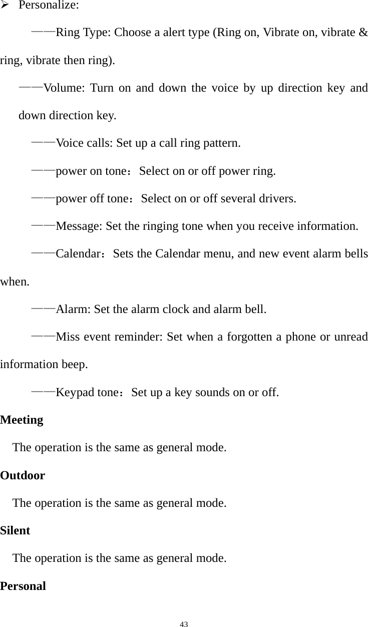   43¾ Personalize: ——Ring Type: Choose a alert type (Ring on, Vibrate on, vibrate &amp; ring, vibrate then ring).   ——Volume: Turn on and down the voice by up direction key and down direction key. ——Voice calls: Set up a call ring pattern. ——power on tone：Select on or off power ring. ——power off tone：Select on or off several drivers. ——Message: Set the ringing tone when you receive information. ——Calendar：Sets the Calendar menu, and new event alarm bells when. ——Alarm: Set the alarm clock and alarm bell. ——Miss event reminder: Set when a forgotten a phone or unread information beep. ——Keypad tone：Set up a key sounds on or off. Meeting The operation is the same as general mode. Outdoor The operation is the same as general mode. Silent The operation is the same as general mode. Personal 