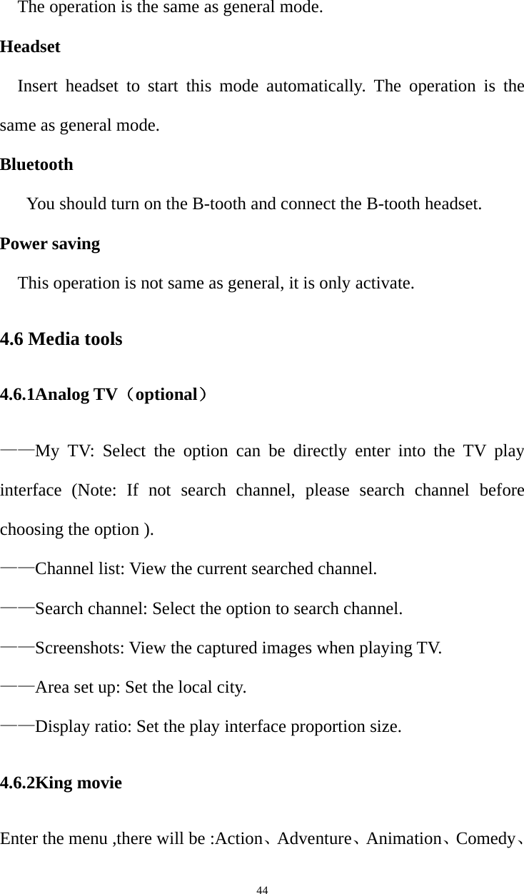   44The operation is the same as general mode. Headset Insert headset to start this mode automatically. The operation is the same as general mode. Bluetooth You should turn on the B-tooth and connect the B-tooth headset. Power saving This operation is not same as general, it is only activate. 4.6 Media tools 4.6.1Analog TV（optional） ——My TV: Select the option can be directly enter into the TV play interface (Note: If not search channel, please search channel before choosing the option ). ——Channel list: View the current searched channel. ——Search channel: Select the option to search channel. ——Screenshots: View the captured images when playing TV. ——Area set up: Set the local city. ——Display ratio: Set the play interface proportion size.  4.6.2King movie Enter the menu ,there will be :Action、Adventure、Animation、Comedy、