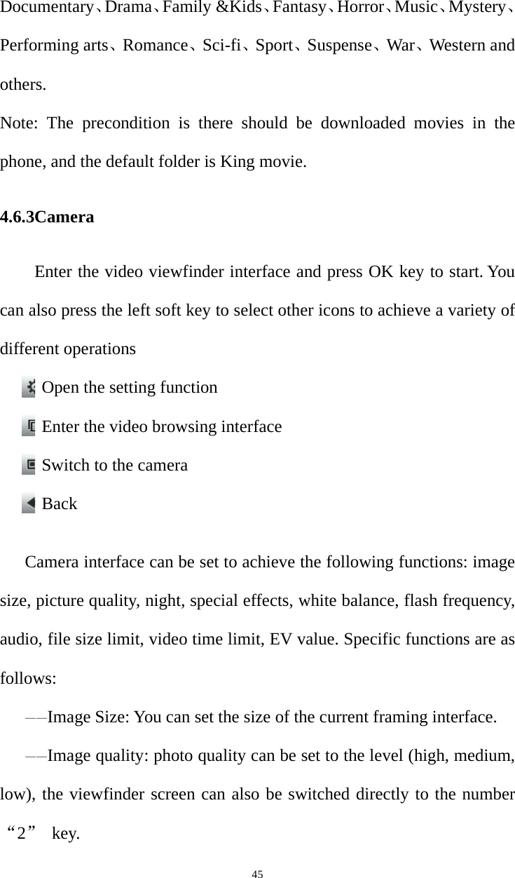   45Documentary、Drama、Family &amp;Kids、Fantasy、Horror、Music、Mystery、Performing arts、Romance、Sci-fi、Sport、Suspense、War、Western and others. Note: The precondition is there should be downloaded movies in the phone, and the default folder is King movie. 4.6.3Camera  Enter the video viewfinder interface and press OK key to start. You can also press the left soft key to select other icons to achieve a variety of different operations Open the setting function Enter the video browsing interface Switch to the camera Back  Camera interface can be set to achieve the following functions: image size, picture quality, night, special effects, white balance, flash frequency, audio, file size limit, video time limit, EV value. Specific functions are as follows: ——Image Size: You can set the size of the current framing interface. ——Image quality: photo quality can be set to the level (high, medium, low), the viewfinder screen can also be switched directly to the number “2” key. 