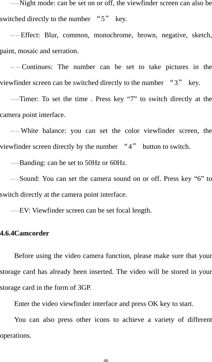   46——Night mode: can be set on or off, the viewfinder screen can also be switched directly to the number  “5” key. ——Effect: Blur, common, monochrome, brown, negative, sketch, paint, mosaic and serration. ——Continues: The number can be set to take pictures in the viewfinder screen can be switched directly to the number  “3” key. ——Timer: To set the time . Press key “7” to switch directly at the camera point interface. ——White balance: you can set the color viewfinder screen, the viewfinder screen directly by the number  “4”  button to switch. ——Banding: can be set to 50Hz or 60Hz. ——Sound: You can set the camera sound on or off. Press key “6” to switch directly at the camera point interface. ——EV: Viewfinder screen can be set focal length. 4.6.4Camcorder Before using the video camera function, please make sure that your storage card has already been inserted. The video will be stored in your storage card in the form of 3GP.   Enter the video viewfinder interface and press OK key to start.   You can also press other icons to achieve a variety of different operations. 