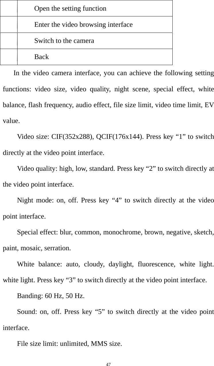   47Open the setting function Enter the video browsing interface Switch to the camera Back In the video camera interface, you can achieve the following setting functions: video size, video quality, night scene, special effect, white balance, flash frequency, audio effect, file size limit, video time limit, EV value.  Video size: CIF(352x288), QCIF(176x144). Press key “1” to switch directly at the video point interface.   Video quality: high, low, standard. Press key “2” to switch directly at the video point interface.   Night mode: on, off. Press key “4” to switch directly at the video point interface.   Special effect: blur, common, monochrome, brown, negative, sketch, paint, mosaic, serration.   White balance: auto, cloudy, daylight, fluorescence, white light. white light. Press key “3” to switch directly at the video point interface.     Banding: 60 Hz, 50 Hz.   Sound: on, off. Press key “5” to switch directly at the video point interface.  File size limit: unlimited, MMS size.   