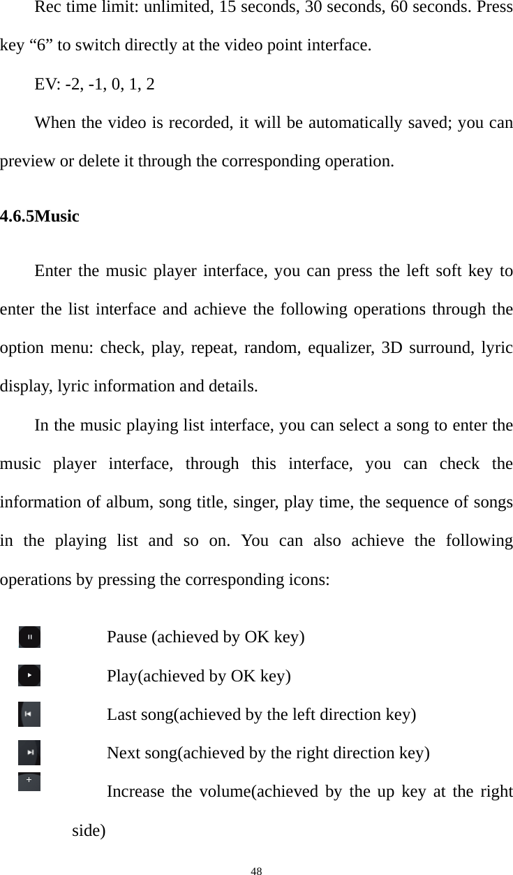   48Rec time limit: unlimited, 15 seconds, 30 seconds, 60 seconds. Press key “6” to switch directly at the video point interface.   EV: -2, -1, 0, 1, 2 When the video is recorded, it will be automatically saved; you can preview or delete it through the corresponding operation. 4.6.5Music  Enter the music player interface, you can press the left soft key to enter the list interface and achieve the following operations through the option menu: check, play, repeat, random, equalizer, 3D surround, lyric display, lyric information and details.   In the music playing list interface, you can select a song to enter the music player interface, through this interface, you can check the information of album, song title, singer, play time, the sequence of songs in the playing list and so on. You can also achieve the following operations by pressing the corresponding icons: Pause (achieved by OK key) Play(achieved by OK key) Last song(achieved by the left direction key) Next song(achieved by the right direction key) Increase the volume(achieved by the up key at the right side) 