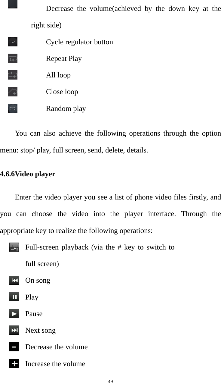   49Decrease the volume(achieved by the down key at the right side) Cycle regulator button Repeat Play All loop Close loop Random play You can also achieve the following operations through the option menu: stop/ play, full screen, send, delete, details. 4.6.6Video player Enter the video player you see a list of phone video files firstly, and   you can choose the video into the player interface. Through the appropriate key to realize the following operations:Full-screen playback (via the # key to switch to full screen)On songPlayPauseNext song Decrease the volumeIncrease the volume