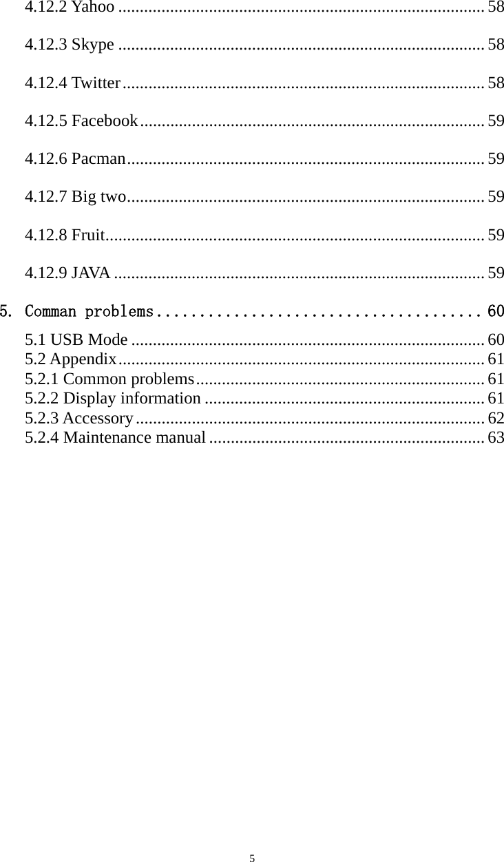   54.12.2 Yahoo ..................................................................................... 58 4.12.3 Skype ..................................................................................... 58 4.12.4 Twitter .................................................................................... 58 4.12.5 Facebook ................................................................................ 59 4.12.6 Pacman ................................................................................... 59 4.12.7 Big two ................................................................................... 59 4.12.8 Fruit ........................................................................................ 59 4.12.9 JAVA ...................................................................................... 59 5. Comman problems ...................................... 60 5.1 USB Mode .................................................................................. 60 5.2 Appendix ..................................................................................... 61 5.2.1 Common problems ................................................................... 61 5.2.2 Display information ................................................................. 61 5.2.3 Accessory ................................................................................. 62 5.2.4 Maintenance manual ................................................................ 63                  