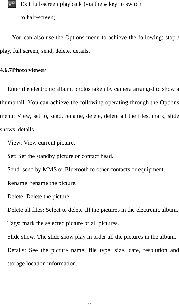   50Exit full-screen playback (via the # key to switch to half-screen)You can also use the Options menu to achieve the following: stop / play, full screen, send, delete, details.4.6.7Photo viewer Enter the electronic album, photos taken by camera arranged to show a thumbnail. You can achieve the following operating through the Options menu: View, set to, send, rename, delete, delete all the files, mark, slide shows, details.View: View current picture. Set: Set the standby picture or contact head.   Send: send by MMS or Bluetooth to other contacts or equipment.   Rename: rename the picture.   Delete: Delete the picture.   Delete all files: Select to delete all the pictures in the electronic album.   Tags: mark the selected picture or all pictures.   Slide show: The slide show play in order all the pictures in the album.   Details: See the picture name, file type, size, date, resolution and storage location information. 