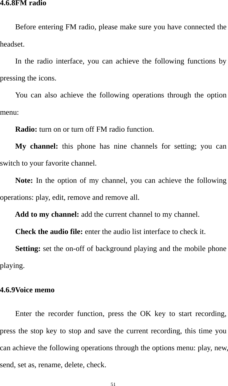   514.6.8FM radio Before entering FM radio, please make sure you have connected the headset. In the radio interface, you can achieve the following functions by pressing the icons. You can also achieve the following operations through the option menu: Radio: turn on or turn off FM radio function. My channel: this phone has nine channels for setting; you can switch to your favorite channel. Note: In the option of my channel, you can achieve the following operations: play, edit, remove and remove all. Add to my channel: add the current channel to my channel. Check the audio file: enter the audio list interface to check it. Setting: set the on-off of background playing and the mobile phone playing.  4.6.9Voice memo Enter the recorder function, press the OK key to start recording, press the stop key to stop and save the current recording, this time you can achieve the following operations through the options menu: play, new, send, set as, rename, delete, check.   