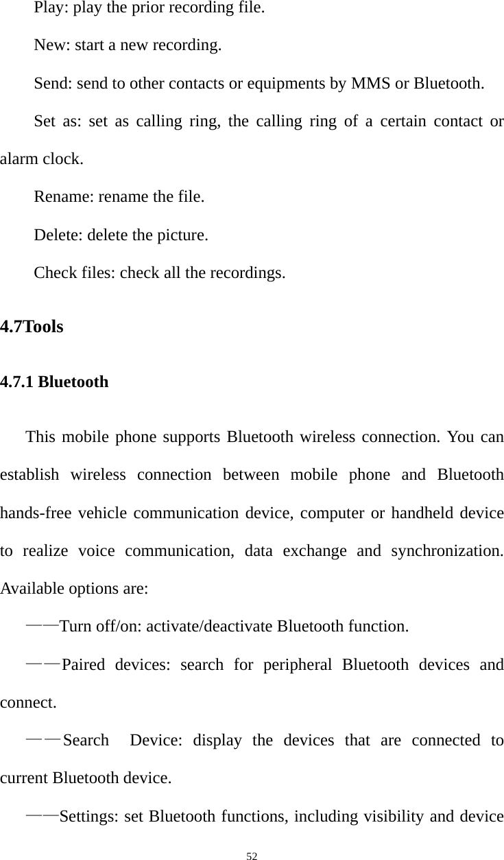   52Play: play the prior recording file.   New: start a new recording. Send: send to other contacts or equipments by MMS or Bluetooth.   Set as: set as calling ring, the calling ring of a certain contact or alarm clock.   Rename: rename the file.   Delete: delete the picture.   Check files: check all the recordings.   4.7Tools 4.7.1 Bluetooth This mobile phone supports Bluetooth wireless connection. You can establish wireless connection between mobile phone and Bluetooth hands-free vehicle communication device, computer or handheld device to realize voice communication, data exchange and synchronization. Available options are: ——Turn off/on: activate/deactivate Bluetooth function. ——Paired devices: search for peripheral Bluetooth devices and connect. ——Search  Device: display the devices that are connected to current Bluetooth device. ——Settings: set Bluetooth functions, including visibility and device 