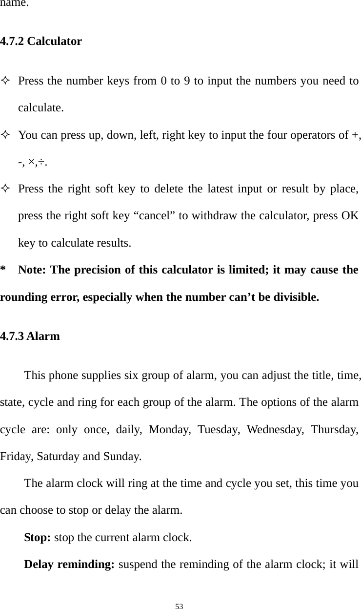   53name. 4.7.2 Calculator  Press the number keys from 0 to 9 to input the numbers you need to calculate.   You can press up, down, left, right key to input the four operators of +, -, ×,÷.  Press the right soft key to delete the latest input or result by place, press the right soft key “cancel” to withdraw the calculator, press OK key to calculate results. * Note: The precision of this calculator is limited; it may cause the rounding error, especially when the number can’t be divisible. 4.7.3 Alarm This phone supplies six group of alarm, you can adjust the title, time, state, cycle and ring for each group of the alarm. The options of the alarm cycle are: only once, daily, Monday, Tuesday, Wednesday, Thursday, Friday, Saturday and Sunday.   The alarm clock will ring at the time and cycle you set, this time you can choose to stop or delay the alarm.   Stop: stop the current alarm clock.   Delay reminding: suspend the reminding of the alarm clock; it will 