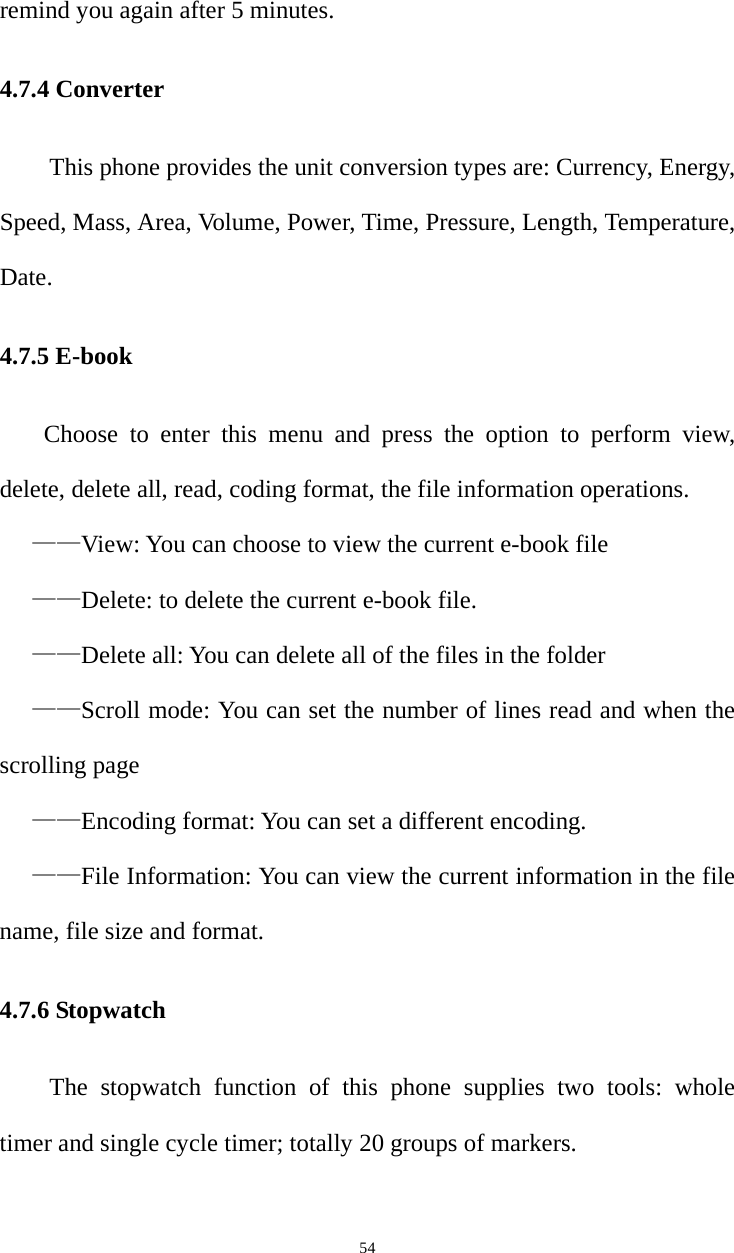   54remind you again after 5 minutes. 4.7.4 Converter This phone provides the unit conversion types are: Currency, Energy, Speed, Mass, Area, Volume, Power, Time, Pressure, Length, Temperature, Date. 4.7.5 E-book Choose to enter this menu and press the option to perform view, delete, delete all, read, coding format, the file information operations. ——View: You can choose to view the current e-book file ——Delete: to delete the current e-book file. ——Delete all: You can delete all of the files in the folder ——Scroll mode: You can set the number of lines read and when the scrolling page ——Encoding format: You can set a different encoding. ——File Information: You can view the current information in the file name, file size and format. 4.7.6 Stopwatch   The stopwatch function of this phone supplies two tools: whole timer and single cycle timer; totally 20 groups of markers. 