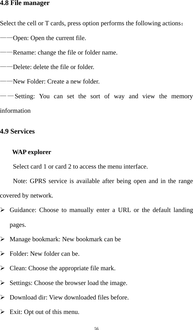   564.8 File manager Select the cell or T cards, press option performs the following actions： ——Open: Open the current file. ——Rename: change the file or folder name.   ——Delete: delete the file or folder.   ——New Folder: Create a new folder.   ——Setting: You can set the sort of way and view the memory information 4.9 Services      WAP explorer Select card 1 or card 2 to access the menu interface.   Note: GPRS service is available after being open and in the range covered by network. ¾ Guidance: Choose to manually enter a URL or the default landing pages. ¾ Manage bookmark: New bookmark can be   ¾ Folder: New folder can be. ¾ Clean: Choose the appropriate file mark. ¾ Settings: Choose the browser load the image. ¾ Download dir: View downloaded files before. ¾ Exit: Opt out of this menu. 