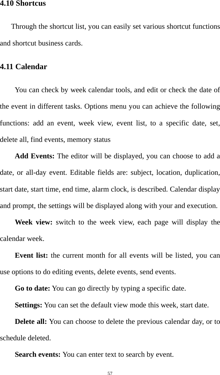   574.10 Shortcus Through the shortcut list, you can easily set various shortcut functions and shortcut business cards. 4.11 Calendar You can check by week calendar tools, and edit or check the date of the event in different tasks. Options menu you can achieve the following functions: add an event, week view, event list, to a specific date, set, delete all, find events, memory status Add Events: The editor will be displayed, you can choose to add a date, or all-day event. Editable fields are: subject, location, duplication, start date, start time, end time, alarm clock, is described. Calendar display and prompt, the settings will be displayed along with your and execution.   Week view: switch to the week view, each page will display the calendar week.   Event list: the current month for all events will be listed, you can use options to do editing events, delete events, send events.   Go to date: You can go directly by typing a specific date.   Settings: You can set the default view mode this week, start date.   Delete all: You can choose to delete the previous calendar day, or to schedule deleted.   Search events: You can enter text to search by event.   