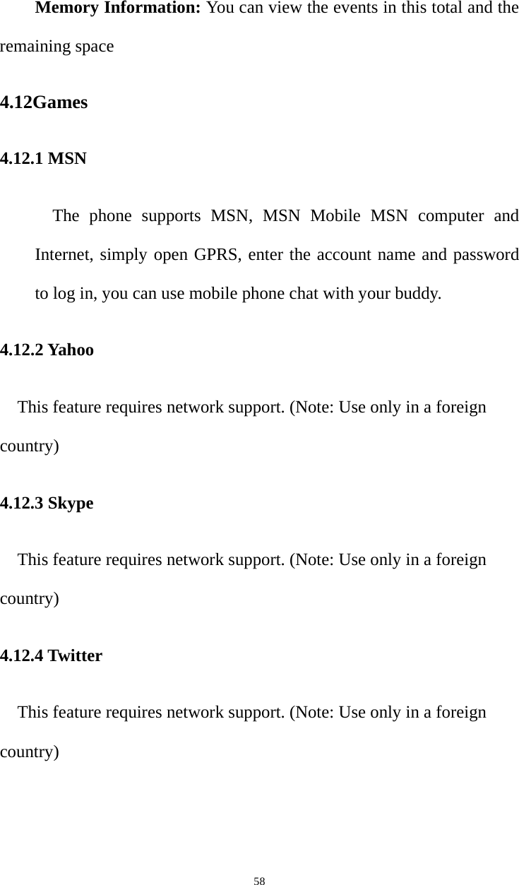   58Memory Information: You can view the events in this total and the remaining space 4.12Games 4.12.1 MSN The phone supports MSN, MSN Mobile MSN computer and Internet, simply open GPRS, enter the account name and password to log in, you can use mobile phone chat with your buddy. 4.12.2 Yahoo This feature requires network support. (Note: Use only in a foreign country) 4.12.3 Skype This feature requires network support. (Note: Use only in a foreign country) 4.12.4 Twitter This feature requires network support. (Note: Use only in a foreign country) 