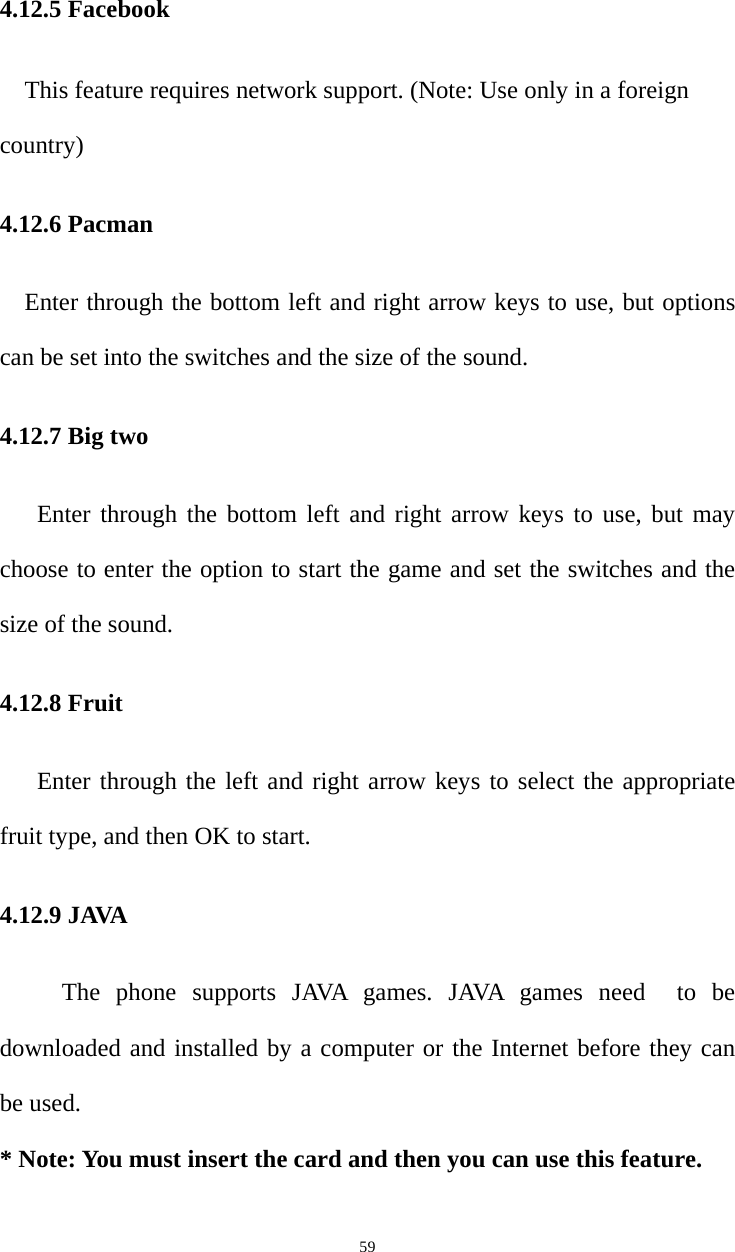   594.12.5 Facebook This feature requires network support. (Note: Use only in a foreign country) 4.12.6 Pacman     Enter through the bottom left and right arrow keys to use, but options can be set into the switches and the size of the sound. 4.12.7 Big two    Enter through the bottom left and right arrow keys to use, but may choose to enter the option to start the game and set the switches and the size of the sound. 4.12.8 Fruit Enter through the left and right arrow keys to select the appropriate fruit type, and then OK to start. 4.12.9 JAVA   The phone supports JAVA games. JAVA games need  to be downloaded and installed by a computer or the Internet before they can be used.   * Note: You must insert the card and then you can use this feature. 