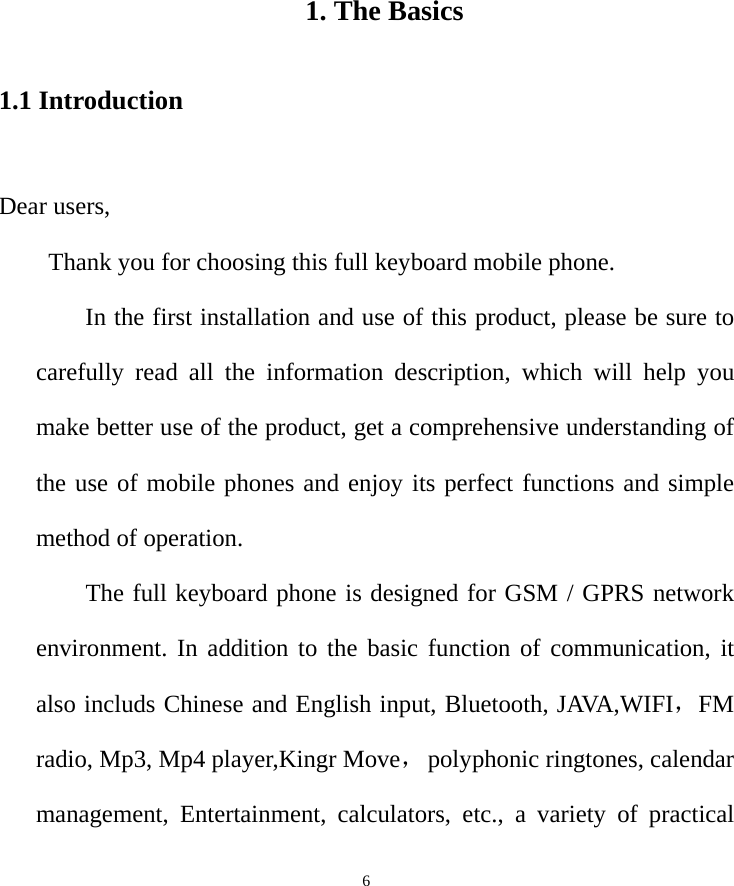   6            1. The Basics 1.1 Introduction  Dear users,   Thank you for choosing this full keyboard mobile phone.         In the first installation and use of this product, please be sure to carefully read all the information description, which will help you make better use of the product, get a comprehensive understanding of the use of mobile phones and enjoy its perfect functions and simple method of operation.       The full keyboard phone is designed for GSM / GPRS network environment. In addition to the basic function of communication, it also includs Chinese and English input, Bluetooth, JAVA,WIFI，FM radio, Mp3, Mp4 player,Kingr Move， polyphonic ringtones, calendar management, Entertainment, calculators, etc., a variety of practical 