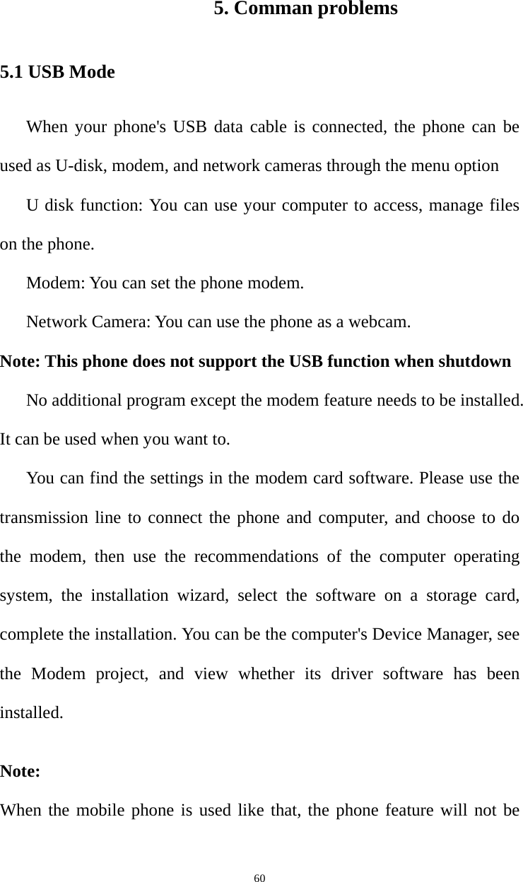  605. Comman problems 5.1 USB Mode When your phone&apos;s USB data cable is connected, the phone can be used as U-disk, modem, and network cameras through the menu option U disk function: You can use your computer to access, manage files on the phone.   Modem: You can set the phone modem.   Network Camera: You can use the phone as a webcam. Note: This phone does not support the USB function when shutdown No additional program except the modem feature needs to be installed. It can be used when you want to.   You can find the settings in the modem card software. Please use the transmission line to connect the phone and computer, and choose to do the modem, then use the recommendations of the computer operating system, the installation wizard, select the software on a storage card, complete the installation. You can be the computer&apos;s Device Manager, see the Modem project, and view whether its driver software has been installed. Note:  When the mobile phone is used like that, the phone feature will not be 