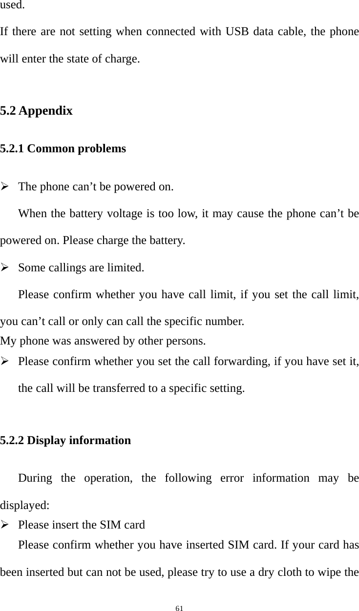   61used.  If there are not setting when connected with USB data cable, the phone will enter the state of charge. 5.2 Appendix 5.2.1 Common problems ¾ The phone can’t be powered on.   When the battery voltage is too low, it may cause the phone can’t be powered on. Please charge the battery.   ¾ Some callings are limited.   Please confirm whether you have call limit, if you set the call limit, you can’t call or only can call the specific number.   My phone was answered by other persons.   ¾ Please confirm whether you set the call forwarding, if you have set it, the call will be transferred to a specific setting.    5.2.2 Display information During the operation, the following error information may be displayed:  ¾ Please insert the SIM card Please confirm whether you have inserted SIM card. If your card has been inserted but can not be used, please try to use a dry cloth to wipe the 