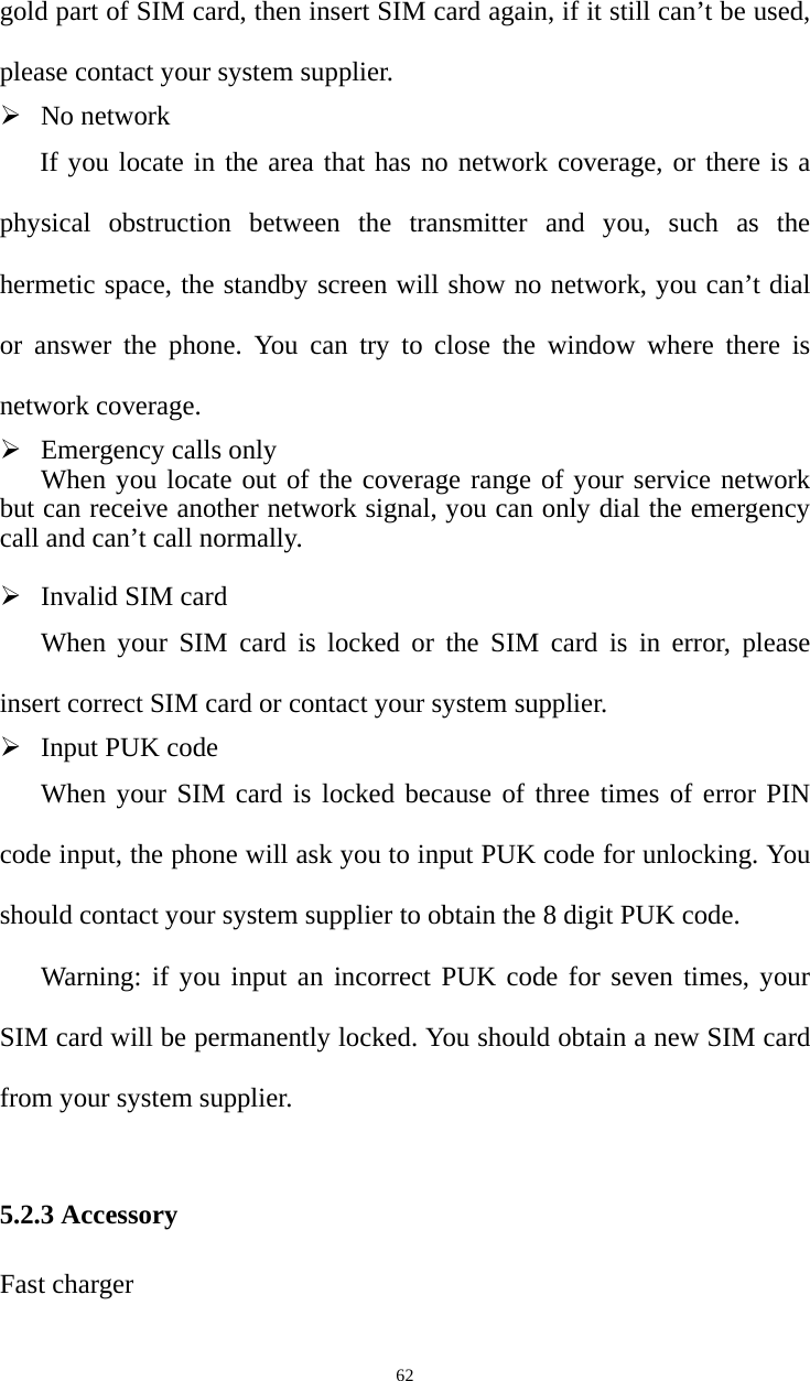   62gold part of SIM card, then insert SIM card again, if it still can’t be used, please contact your system supplier.   ¾ No network If you locate in the area that has no network coverage, or there is a physical obstruction between the transmitter and you, such as the hermetic space, the standby screen will show no network, you can’t dial or answer the phone. You can try to close the window where there is network coverage.   ¾ Emergency calls only When you locate out of the coverage range of your service network but can receive another network signal, you can only dial the emergency call and can’t call normally.    ¾ Invalid SIM card When your SIM card is locked or the SIM card is in error, please insert correct SIM card or contact your system supplier.   ¾ Input PUK code   When your SIM card is locked because of three times of error PIN code input, the phone will ask you to input PUK code for unlocking. You should contact your system supplier to obtain the 8 digit PUK code.     Warning: if you input an incorrect PUK code for seven times, your SIM card will be permanently locked. You should obtain a new SIM card from your system supplier.   5.2.3 Accessory Fast charger   