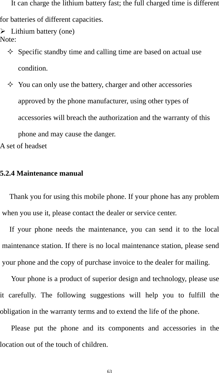   63It can charge the lithium battery fast; the full charged time is different for batteries of different capacities.   ¾ Lithium battery (one)   Note:  Specific standby time and calling time are based on actual use condition.  You can only use the battery, charger and other accessories approved by the phone manufacturer, using other types of accessories will breach the authorization and the warranty of this phone and may cause the danger.   A set of headset    5.2.4 Maintenance manual Thank you for using this mobile phone. If your phone has any problem when you use it, please contact the dealer or service center.   If your phone needs the maintenance, you can send it to the local maintenance station. If there is no local maintenance station, please send your phone and the copy of purchase invoice to the dealer for mailing.   Your phone is a product of superior design and technology, please use it carefully. The following suggestions will help you to fulfill the obligation in the warranty terms and to extend the life of the phone.   Please put the phone and its components and accessories in the location out of the touch of children.   