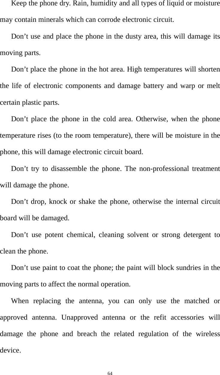   64Keep the phone dry. Rain, humidity and all types of liquid or moisture may contain minerals which can corrode electronic circuit.   Don’t use and place the phone in the dusty area, this will damage its moving parts.   Don’t place the phone in the hot area. High temperatures will shorten the life of electronic components and damage battery and warp or melt certain plastic parts.   Don’t place the phone in the cold area. Otherwise, when the phone temperature rises (to the room temperature), there will be moisture in the phone, this will damage electronic circuit board.   Don’t try to disassemble the phone. The non-professional treatment will damage the phone.   Don’t drop, knock or shake the phone, otherwise the internal circuit board will be damaged.   Don’t use potent chemical, cleaning solvent or strong detergent to clean the phone. Don’t use paint to coat the phone; the paint will block sundries in the moving parts to affect the normal operation.   When replacing the antenna, you can only use the matched or approved antenna. Unapproved antenna or the refit accessories will damage the phone and breach the related regulation of the wireless device.   