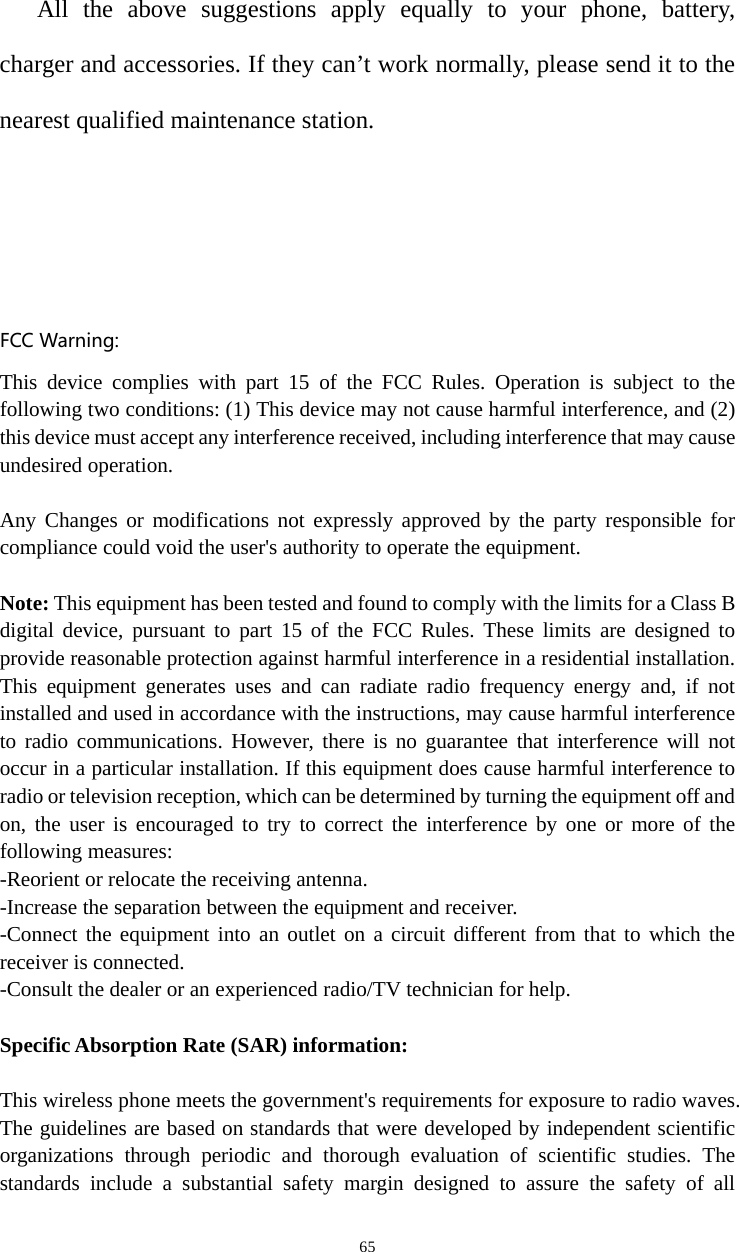   65All the above suggestions apply equally to your phone, battery, charger and accessories. If they can’t work normally, please send it to the nearest qualified maintenance station.   FCCWarning:This device complies with part 15 of the FCC Rules. Operation is subject to the following two conditions: (1) This device may not cause harmful interference, and (2) this device must accept any interference received, including interference that may cause undesired operation.  Any Changes or modifications not expressly approved by the party responsible for compliance could void the user&apos;s authority to operate the equipment.  Note: This equipment has been tested and found to comply with the limits for a Class B digital device, pursuant to part 15 of the FCC Rules. These limits are designed to provide reasonable protection against harmful interference in a residential installation. This equipment generates uses and can radiate radio frequency energy and, if not installed and used in accordance with the instructions, may cause harmful interference to radio communications. However, there is no guarantee that interference will not occur in a particular installation. If this equipment does cause harmful interference to radio or television reception, which can be determined by turning the equipment off and on, the user is encouraged to try to correct the interference by one or more of the following measures: -Reorient or relocate the receiving antenna. -Increase the separation between the equipment and receiver. -Connect the equipment into an outlet on a circuit different from that to which the receiver is connected. -Consult the dealer or an experienced radio/TV technician for help.  Specific Absorption Rate (SAR) information: 　 This wireless phone meets the government&apos;s requirements for exposure to radio waves. The guidelines are based on standards that were developed by independent scientific organizations through periodic and thorough evaluation of scientific studies. The standards include a substantial safety margin designed to assure the safety of all 