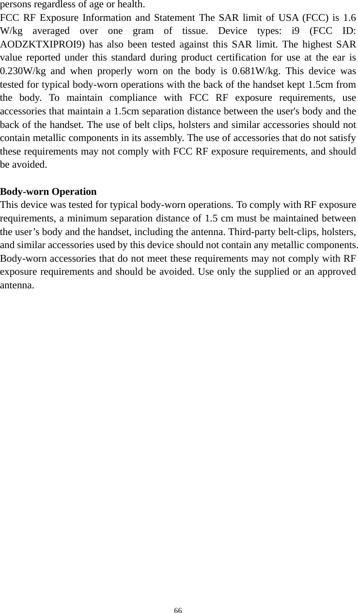   66persons regardless of age or health. FCC RF Exposure Information and Statement The SAR limit of USA (FCC) is 1.6 W/kg averaged over one gram of tissue. Device types: i9 (FCC ID: AODZKTXIPROI9) has also been tested against this SAR limit. The highest SAR value reported under this standard during product certification for use at the ear is 0.230W/kg and when properly worn on the body is 0.681W/kg. This device was tested for typical body-worn operations with the back of the handset kept 1.5cm from the body. To maintain compliance with FCC RF exposure requirements, use accessories that maintain a 1.5cm separation distance between the user&apos;s body and the back of the handset. The use of belt clips, holsters and similar accessories should not contain metallic components in its assembly. The use of accessories that do not satisfy these requirements may not comply with FCC RF exposure requirements, and should be avoided.  Body-worn Operation This device was tested for typical body-worn operations. To comply with RF exposure requirements, a minimum separation distance of 1.5 cm must be maintained between the user’s body and the handset, including the antenna. Third-party belt-clips, holsters, and similar accessories used by this device should not contain any metallic components. Body-worn accessories that do not meet these requirements may not comply with RF exposure requirements and should be avoided. Use only the supplied or an approved antenna.  