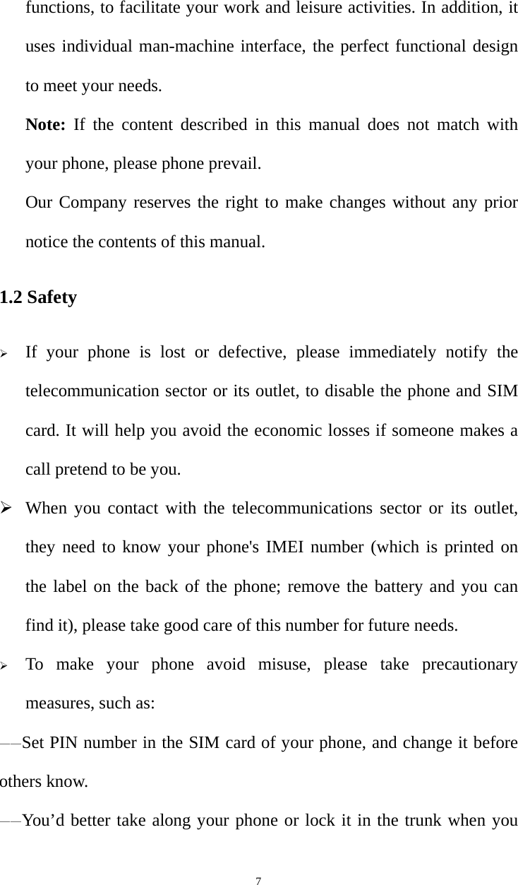   7functions, to facilitate your work and leisure activities. In addition, it uses individual man-machine interface, the perfect functional design to meet your needs.   Note: If the content described in this manual does not match with your phone, please phone prevail.   Our Company reserves the right to make changes without any prior notice the contents of this manual. 1.2 Safety ¾ If your phone is lost or defective, please immediately notify the telecommunication sector or its outlet, to disable the phone and SIM card. It will help you avoid the economic losses if someone makes a call pretend to be you. ¾ When you contact with the telecommunications sector or its outlet, they need to know your phone&apos;s IMEI number (which is printed on the label on the back of the phone; remove the battery and you can find it), please take good care of this number for future needs. ¾ To make your phone avoid misuse, please take precautionary measures, such as:   ——Set PIN number in the SIM card of your phone, and change it before others know. ——You’d better take along your phone or lock it in the trunk when you 