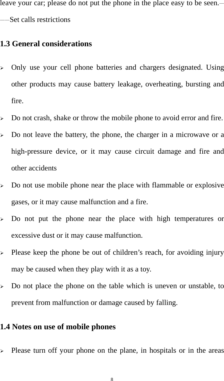   8leave your car; please do not put the phone in the place easy to be seen.———Set calls restrictions 1.3 General considerations ¾ Only use your cell phone batteries and chargers designated. Using other products may cause battery leakage, overheating, bursting and fire. ¾ Do not crash, shake or throw the mobile phone to avoid error and fire. ¾ Do not leave the battery, the phone, the charger in a microwave or a high-pressure device, or it may cause circuit damage and fire and other accidents ¾ Do not use mobile phone near the place with flammable or explosive gases, or it may cause malfunction and a fire. ¾ Do not put the phone near the place with high temperatures or excessive dust or it may cause malfunction. ¾ Please keep the phone be out of children’s reach, for avoiding injury may be caused when they play with it as a toy. ¾ Do not place the phone on the table which is uneven or unstable, to prevent from malfunction or damage caused by falling. 1.4 Notes on use of mobile phones ¾ Please turn off your phone on the plane, in hospitals or in the areas 