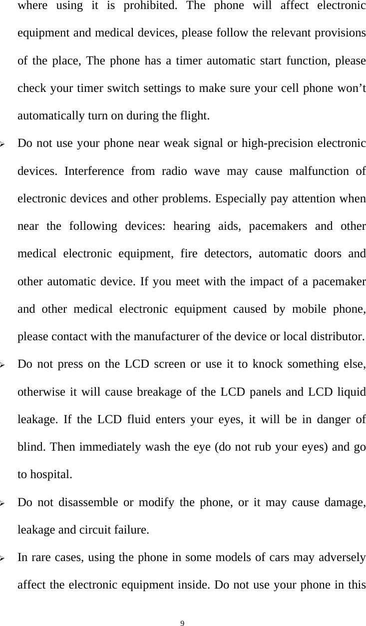   9where using it is prohibited. The phone will affect electronic equipment and medical devices, please follow the relevant provisions of the place, The phone has a timer automatic start function, please check your timer switch settings to make sure your cell phone won’t automatically turn on during the flight. ¾ Do not use your phone near weak signal or high-precision electronic devices. Interference from radio wave may cause malfunction of electronic devices and other problems. Especially pay attention when near the following devices: hearing aids, pacemakers and other medical electronic equipment, fire detectors, automatic doors and other automatic device. If you meet with the impact of a pacemaker and other medical electronic equipment caused by mobile phone, please contact with the manufacturer of the device or local distributor. ¾ Do not press on the LCD screen or use it to knock something else, otherwise it will cause breakage of the LCD panels and LCD liquid leakage. If the LCD fluid enters your eyes, it will be in danger of blind. Then immediately wash the eye (do not rub your eyes) and go to hospital. ¾ Do not disassemble or modify the phone, or it may cause damage, leakage and circuit failure.   ¾ In rare cases, using the phone in some models of cars may adversely affect the electronic equipment inside. Do not use your phone in this 