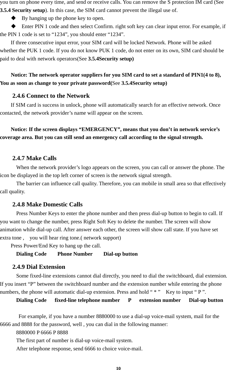 10 you turn on phone every time, and send or receive calls. You can remove the S protection IM card (See 3.5.4 Security setup). In this case, the SIM card cannot prevent the illegal use of.    By hanging up the phone key to open.  Enter PIN 1 code and then select Confirm. right soft key can clear input error. For example, if the PIN 1 code is set to “1234”, you should enter “1234”. If three consecutive input error, your SIM card will be locked Network. Phone will be asked whether the PUK 1 code. If you do not know PUK 1 code, do not enter on its own, SIM card should be paid to deal with network operators(See 3.5.4Security setup)  Notice: The network operator suppliers for you SIM card to set a standard of PIN1(4 to 8), You as soon as change to your private password(See 3.5.4Security setup) 2.4.6 Connect to the Network If SIM card is success in unlock, phone will automatically search for an effective network. Once contacted, the network provider’s name will appear on the screen.  Notice: If the screen displays “EMERGENCY”, means that you don’t in network service’s coverage area. But you can still send an emergency call according to the signal strength.  2.4.7 Make Calls     When the network provider’s logo appears on the screen, you can call or answer the phone. The icon be displayed in the top left corner of screen is the network signal strength.     The barrier can influence call quality. Therefore, you can mobile in small area so that effectively call quality. 2.4.8 Make Domestic Calls   Press Number Keys to enter the phone number and then press dial-up button to begin to call. If you want to change the number, press Right Soft Key to delete the number. The screen will show animation while dial-up call. After answer each other, the screen will show call state. If you have set extra tone ,    you will hear ring tone.( network support) Press Power/End Key to hang up the call.   Dialing Code    Phone Number    Dial-up button 2.4.9 Dial Extension     Some fixed-line extensions cannot dial directly, you need to dial the switchboard, dial extension. If you insert “P” between the switchboard number and the extension number while entering the phone numbers, the phone will automatic dial-up extension. Press and hold “ * ”    Key to input “ P ”.   Dialing Code   fixed-line telephone number   P   extension number   Dial-up button    For example, if you have a number 8880000 to use a dial-up voice-mail system, mail for the 6666 and 8888 for the password, well , you can dial in the following manner:     8880000 P 6666 P 8888   The first part of number is dial-up voice-mail system.     After telephone response, send 6666 to choice voice-mail. 