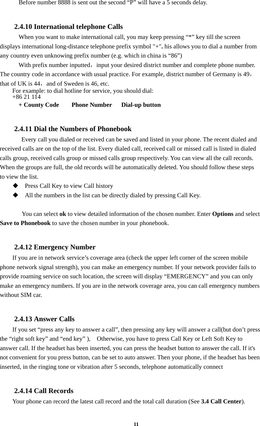 11     Before number 8888 is sent out the second “P” will have a 5 seconds delay.  2.4.10 International telephone Calls     When you want to make international call, you may keep pressing “*” key till the screen displays international long-distance telephone prefix symbol &quot;+&quot;. his allows you to dial a number from any country even unknowing prefix number (e.g. which in china is “86”)   With prefix number inputted，input your desired district number and complete phone number. The country code in accordance with usual practice. For example, district number of Germany is 49，that of UK is 44，and of Sweden is 46, etc. For example: to dial hotline for service, you should dial:   +86 21 114   + County Code    Phone Number   Dial-up button  2.4.11 Dial the Numbers of Phonebook   Every call you dialed or received can be saved and listed in your phone. The recent dialed and received calls are on the top of the list. Every dialed call, received call or missed call is listed in dialed calls group, received calls group or missed calls group respectively. You can view all the call records. When the groups are full, the old records will be automatically deleted. You should follow these steps to view the list.  Press Call Key to view Call history  All the numbers in the list can be directly dialed by pressing Call Key.     You can select ok to view detailed information of the chosen number. Enter Options and select Save to Phonebook to save the chosen number in your phonebook.  2.4.12 Emergency Number If you are in network service’s coverage area (check the upper left corner of the screen mobile phone network signal strength), you can make an emergency number. If your network provider fails to provide roaming service on such location, the screen will display “EMERGENCY” and you can only make an emergency numbers. If you are in the network coverage area, you can call emergency numbers without SIM car.  2.4.13 Answer Calls If you set “press any key to answer a call”, then pressing any key will answer a call(but don’t press the “right soft key” and “end key” ),    Otherwise, you have to press Call Key or Left Soft Key to answer call. If the headset has been inserted, you can press the headset button to answer the call. If it&apos;s not convenient for you press button, can be set to auto answer. Then your phone, if the headset has been inserted, in the ringing tone or vibration after 5 seconds, telephone automatically connect  2.4.14 Call Records Your phone can record the latest call record and the total call duration (See 3.4 Call Center). 