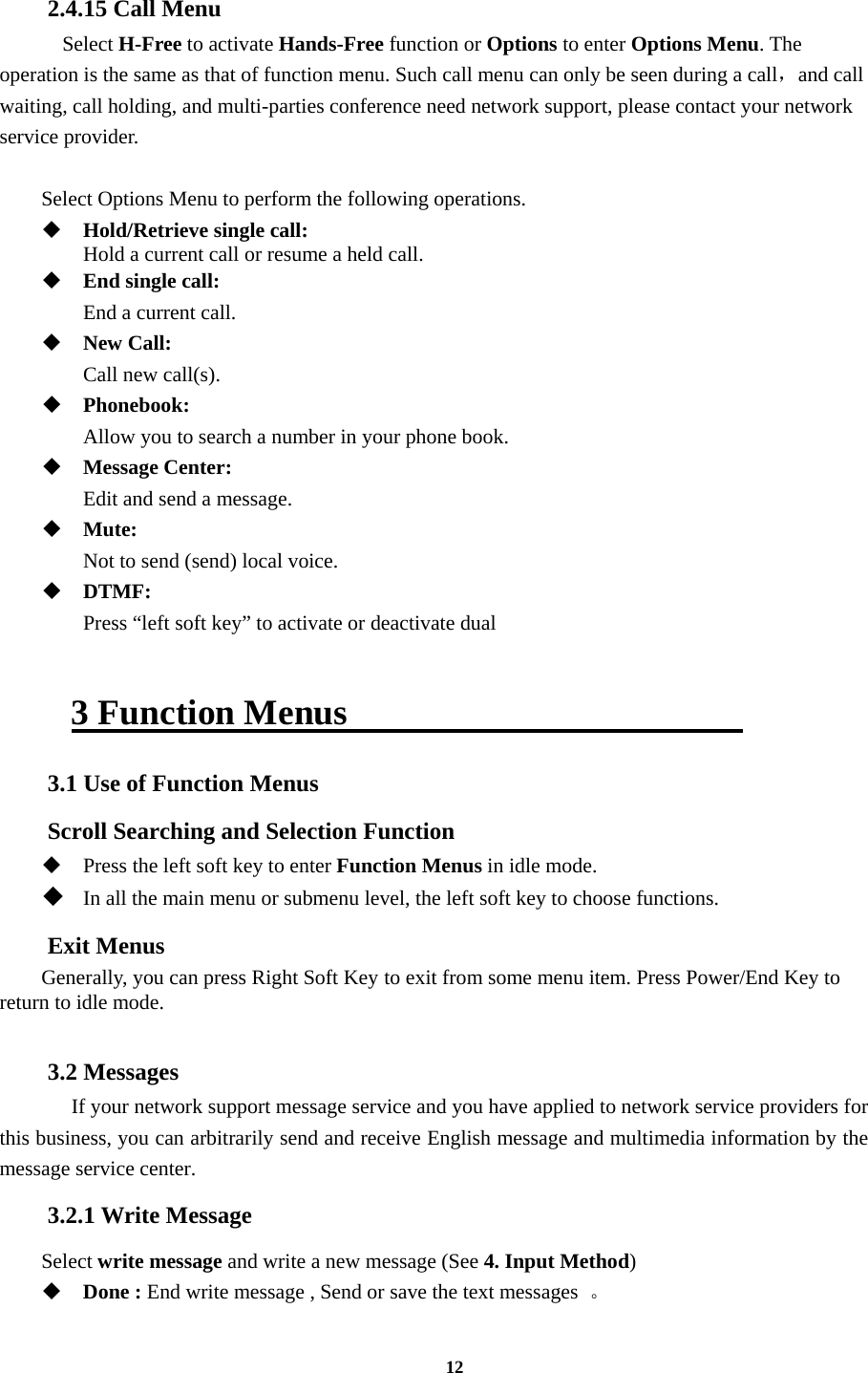 12  2.4.15 Call Menu   Select H-Free to activate Hands-Free function or Options to enter Options Menu. The operation is the same as that of function menu. Such call menu can only be seen during a call，and call waiting, call holding, and multi-parties conference need network support, please contact your network service provider.  Select Options Menu to perform the following operations.  Hold/Retrieve single call:     Hold a current call or resume a held call.  End single call:    End a current call.  New Call:    Call new call(s).  Phonebook:   Allow you to search a number in your phone book.  Message Center:    Edit and send a message.  Mute:   Not to send (send) local voice.  DTMF:    Press “left soft key” to activate or deactivate dual  3 Function Menus                       3.1 Use of Function Menus Scroll Searching and Selection Function  Press the left soft key to enter Function Menus in idle mode.  In all the main menu or submenu level, the left soft key to choose functions. Exit Menus Generally, you can press Right Soft Key to exit from some menu item. Press Power/End Key to return to idle mode.  3.2 Messages   If your network support message service and you have applied to network service providers for this business, you can arbitrarily send and receive English message and multimedia information by the message service center. 3.2.1 Write Message Select write message and write a new message (See 4. Input Method)  Done : End write message , Send or save the text messages  。 