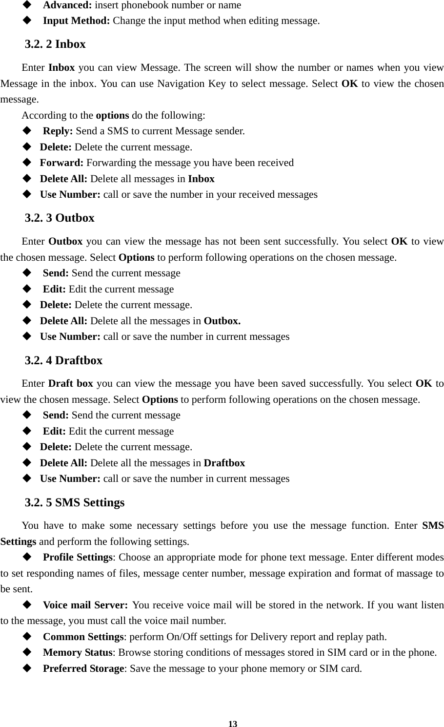 13  Advanced: insert phonebook number or name  Input Method: Change the input method when editing message. 3.2. 2 Inbox Enter Inbox you can view Message. The screen will show the number or names when you view Message in the inbox. You can use Navigation Key to select message. Select OK to view the chosen message. According to the options do the following:  Reply: Send a SMS to current Message sender.  Delete: Delete the current message.  Forward: Forwarding the message you have been received  Delete All: Delete all messages in Inbox  Use Number: call or save the number in your received messages 3.2. 3 Outbox Enter Outbox you can view the message has not been sent successfully. You select OK to view the chosen message. Select Options to perform following operations on the chosen message.  Send: Send the current message    Edit: Edit the current message    Delete: Delete the current message.  Delete All: Delete all the messages in Outbox.  Use Number: call or save the number in current messages 3.2. 4 Draftbox Enter Draft box you can view the message you have been saved successfully. You select OK to view the chosen message. Select Options to perform following operations on the chosen message.  Send: Send the current message    Edit: Edit the current message    Delete: Delete the current message.  Delete All: Delete all the messages in Draftbox  Use Number: call or save the number in current messages 3.2. 5 SMS Settings You have to make some necessary settings before you use the message function. Enter SMS Settings and perform the following settings.  Profile Settings: Choose an appropriate mode for phone text message. Enter different modes to set responding names of files, message center number, message expiration and format of massage to be sent.  Voice mail Server: You receive voice mail will be stored in the network. If you want listen to the message, you must call the voice mail number.  Common Settings: perform On/Off settings for Delivery report and replay path.  Memory Status: Browse storing conditions of messages stored in SIM card or in the phone.  Preferred Storage: Save the message to your phone memory or SIM card.  